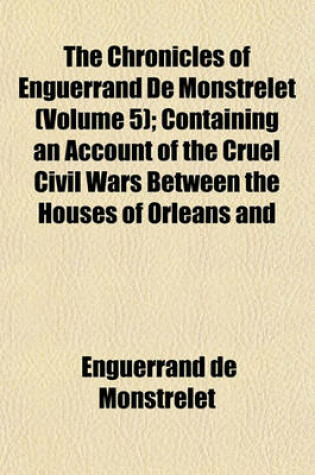 Cover of The Chronicles of Enguerrand de Monstrelet (Volume 5); Containing an Account of the Cruel Civil Wars Between the Houses of Orleans and