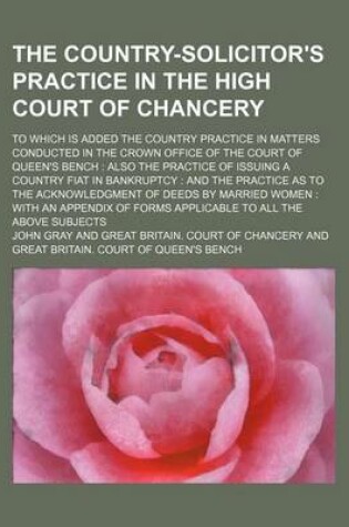 Cover of The Country-Solicitor's Practice in the High Court of Chancery; To Which Is Added the Country Practice in Matters Conducted in the Crown Office of the Court of Queen's Bench Also the Practice of Issuing a Country Fiat in Bankruptcy and the Practice as to the A