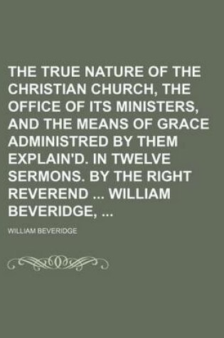 Cover of The True Nature of the Christian Church, the Office of Its Ministers, and the Means of Grace Administred by Them Explain'd. in Twelve Sermons. by the Right Reverend William Beveridge