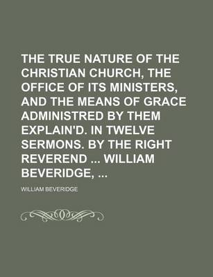 Book cover for The True Nature of the Christian Church, the Office of Its Ministers, and the Means of Grace Administred by Them Explain'd. in Twelve Sermons. by the Right Reverend William Beveridge