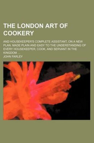 Cover of The London Art of Cookery; And Housekeeper's Complete Assistant, on a New Plan. Made Plain and Easy to the Understanding of Every Housekeeper, Cook, and Servant in the Kingdom