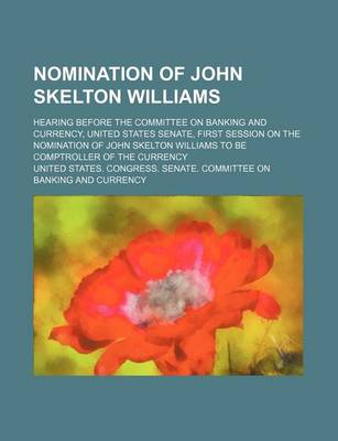 Book cover for Nomination of John Skelton Williams; Hearing Before the Committee on Banking and Currency, United States Senate, First Session on the Nomination of John Skelton Williams to Be Comptroller of the Currency