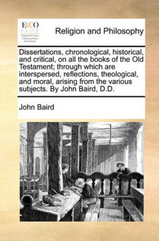 Cover of Dissertations, Chronological, Historical, and Critical, on All the Books of the Old Testament; Through Which Are Interspersed, Reflections, Theological, and Moral, Arising from the Various Subjects. by John Baird, D.D.