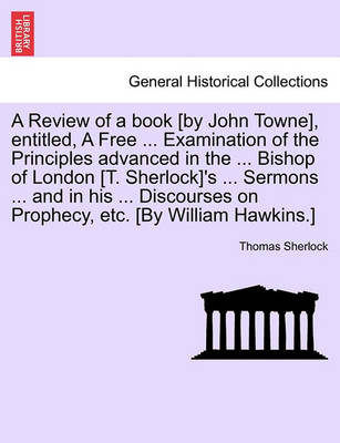 Book cover for A Review of a Book [By John Towne], Entitled, a Free ... Examination of the Principles Advanced in the ... Bishop of London [T. Sherlock]'s ... Sermons ... and in His ... Discourses on Prophecy, Etc. [By William Hawkins.]