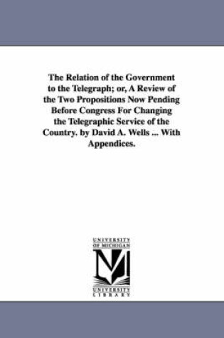 Cover of The Relation of the Government to the Telegraph; or, A Review of the Two Propositions Now Pending Before Congress For Changing the Telegraphic Service of the Country. by David A. Wells ... With Appendices.