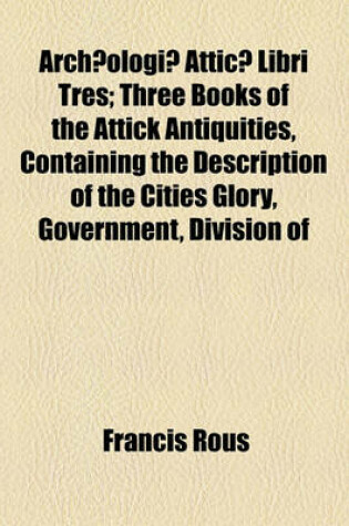 Cover of Archaeologiae Atticae Libri Tres; Three Books of the Attick Antiquities, Containing the Description of the Cities Glory, Government, Division of