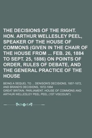 Cover of The Decisions of the Right. Hon. Arthur Wellesley Peel, Speaker of the House of Commons (Given in the Chair of the House from Feb. 26, 1884 to Sept. 25, 1886) on Points of Order, Rules of Debate, and the General Practice of the House; Being a Sequel to .