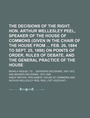 Book cover for The Decisions of the Right. Hon. Arthur Wellesley Peel, Speaker of the House of Commons (Given in the Chair of the House from Feb. 26, 1884 to Sept. 25, 1886) on Points of Order, Rules of Debate, and the General Practice of the House; Being a Sequel to .