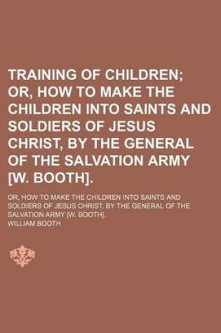 Cover of Training of Children; Or, How to Make the Children Into Saints and Soldiers of Jesus Christ, by the General of the Salvation Army [W. Booth] Or, How to Make the Children Into Saints and Soldiers of Jesus Christ, by the General of the Salvation Army [W. Bo