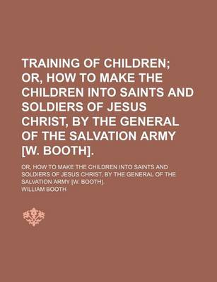 Book cover for Training of Children; Or, How to Make the Children Into Saints and Soldiers of Jesus Christ, by the General of the Salvation Army [W. Booth] Or, How to Make the Children Into Saints and Soldiers of Jesus Christ, by the General of the Salvation Army [W. Bo