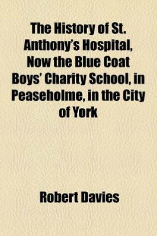 Cover of The History of St. Anthony's Hospital, Now the Blue Coat Boys' Charity School, in Peaseholme, in the City of York