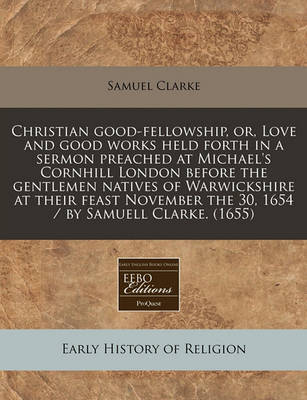 Book cover for Christian Good-Fellowship, Or, Love and Good Works Held Forth in a Sermon Preached at Michael's Cornhill London Before the Gentlemen Natives of Warwickshire at Their Feast November the 30, 1654 / By Samuell Clarke. (1655)