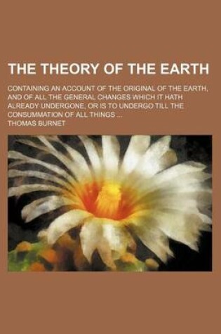 Cover of The Theory of the Earth; Containing an Account of the Original of the Earth, and of All the General Changes Which It Hath Already Undergone, or Is to Undergo Till the Consummation of All Things