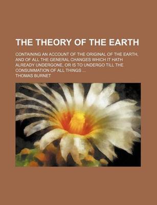 Book cover for The Theory of the Earth; Containing an Account of the Original of the Earth, and of All the General Changes Which It Hath Already Undergone, or Is to Undergo Till the Consummation of All Things