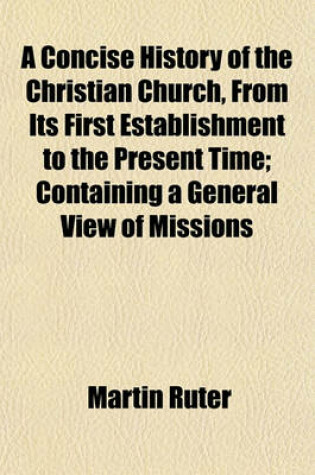 Cover of A Concise History of the Christian Church, from Its First Establishment to the Present Time; Containing a General View of Missions