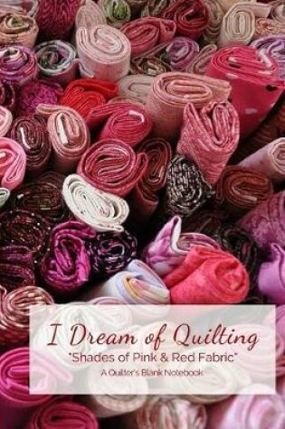 Cover of I Dream of Quilting Shades of Pink & Red Fabric A Quilter's Blank Notebook