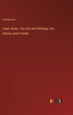 Book cover for Isaac Watts. His Life and Writings, His Homes and Friends