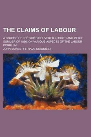 Cover of The Claims of Labour; A Course of Lectures Delivered in Scotland in the Summer of 1886, on Various Aspects of the Labour Porblem