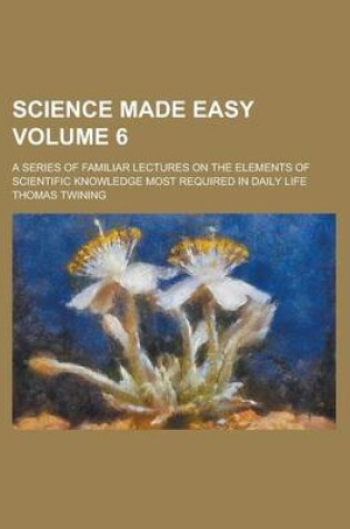 Cover of Science Made Easy; A Series of Familiar Lectures on the Elements of Scientific Knowledge Most Required in Daily Life Volume 6