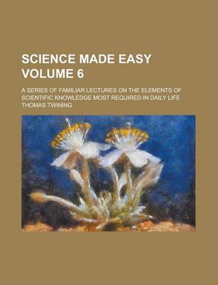Book cover for Science Made Easy; A Series of Familiar Lectures on the Elements of Scientific Knowledge Most Required in Daily Life Volume 6