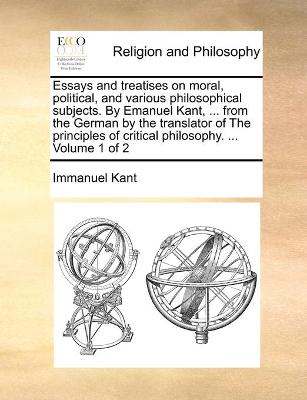 Book cover for Essays and treatises on moral, political, and various philosophical subjects. By Emanuel Kant, ... from the German by the translator of The principles of critical philosophy. ... Volume 1 of 2