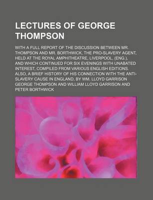 Book cover for Lectures of George Thompson; With a Full Report of the Discussion Between Mr. Thompson and Mr. Borthwick, the Pro-Slavery Agent, Held at the Royal Amphitheatre, Liverpool, (Eng.), and Which Continued for Six Evenings with Unabated Interest, Compiled from V