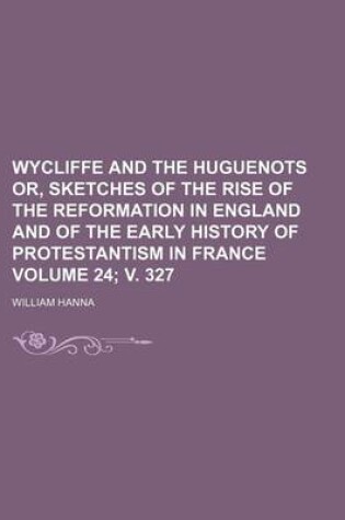 Cover of Wycliffe and the Huguenots Or, Sketches of the Rise of the Reformation in England and of the Early History of Protestantism in France Volume 24; V. 327