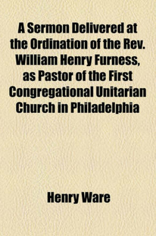 Cover of A Sermon Delivered at the Ordination of the REV. William Henry Furness, as Pastor of the First Congregational Unitarian Church in Philadelphia
