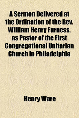 Book cover for A Sermon Delivered at the Ordination of the REV. William Henry Furness, as Pastor of the First Congregational Unitarian Church in Philadelphia