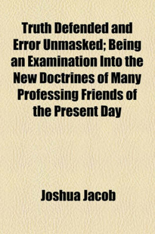 Cover of Truth Defended and Error Unmasked; Being an Examination Into the New Doctrines of Many Professing Friends of the Present Day