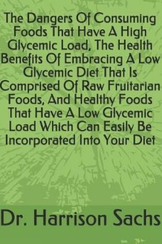 Cover of The Dangers Of Consuming Foods That Have A High Glycemic Load, The Health Benefits Of Embracing A Low Glycemic Diet That Is Comprised Of Raw Fruitarian Foods, And Healthy Foods That Have A Low Glycemic Load Which Can Easily Be Incorporated Into Your Diet