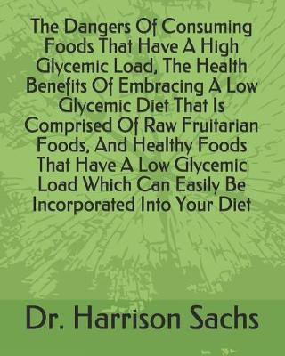 Book cover for The Dangers Of Consuming Foods That Have A High Glycemic Load, The Health Benefits Of Embracing A Low Glycemic Diet That Is Comprised Of Raw Fruitarian Foods, And Healthy Foods That Have A Low Glycemic Load Which Can Easily Be Incorporated Into Your Diet