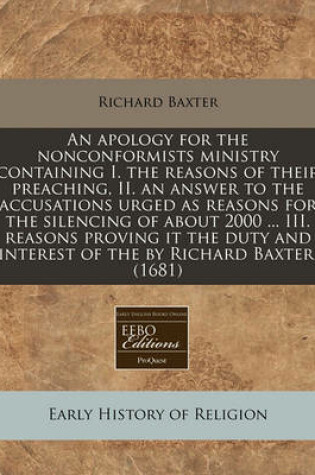 Cover of An Apology for the Nonconformists Ministry Containing I. the Reasons of Their Preaching, II. an Answer to the Accusations Urged as Reasons for the Silencing of about 2000 ... III. Reasons Proving It the Duty and Interest of the by Richard Baxter. (1681)