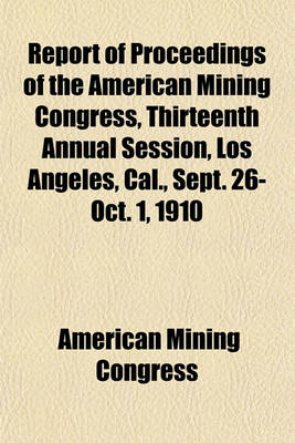 Book cover for Report of Proceedings of the American Mining Congress, Thirteenth Annual Session, Los Angeles, Cal., Sept. 26-Oct. 1, 1910