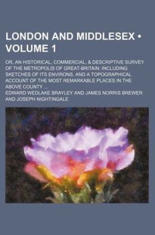 Cover of London and Middlesex (Volume 1); Or, an Historical, Commercial, & Descriptive Survey of the Metropolis of Great-Britain Including Sketches of Its Environs, and a Topographical Account of the Most Remarkable Places in the Above County