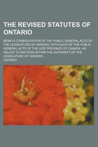 Cover of The Revised Statutes of Ontario; Being a Consolidation of the Public General Acts of the Legislature of Ontario, with Such of the Public General Acts of the Late Province of Canada. as Relate to Matters Within the Authority of the