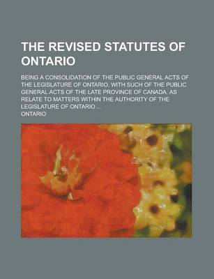 Book cover for The Revised Statutes of Ontario; Being a Consolidation of the Public General Acts of the Legislature of Ontario, with Such of the Public General Acts of the Late Province of Canada. as Relate to Matters Within the Authority of the