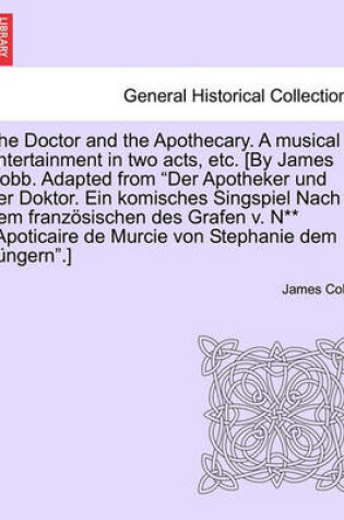 Cover of The Doctor and the Apothecary. a Musical Entertainment in Two Acts, Etc. [By James Cobb. Adapted from Der Apotheker Und Der Doktor. Ein Komisches Singspiel Nach Dem Franzosischen Des Grafen V. N** L'Apoticaire de Murcie Von Stephanie Dem Jungern.]