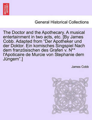 Book cover for The Doctor and the Apothecary. a Musical Entertainment in Two Acts, Etc. [By James Cobb. Adapted from Der Apotheker Und Der Doktor. Ein Komisches Singspiel Nach Dem Franzosischen Des Grafen V. N** L'Apoticaire de Murcie Von Stephanie Dem Jungern.]