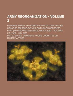 Book cover for Army Reorganization (Volume 2); Hearings Before the Committee on Military Affairs, House of Representatives, Sixth-Sixth Congress, First [And Second] Session[s], on H.R. 8287 H.R. 8068 H.R. 7925 H.R. 8870