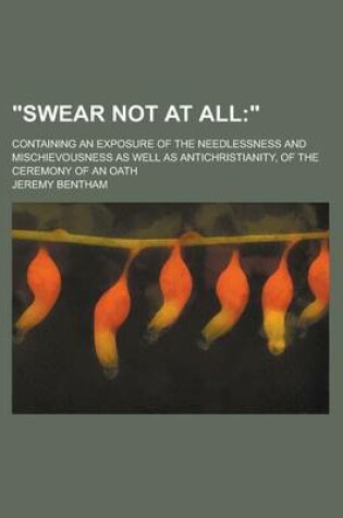 Cover of Swear Not at All; Containing an Exposure of the Needlessness and Mischievousness as Well as Antichristianity, of the Ceremony of an Oath