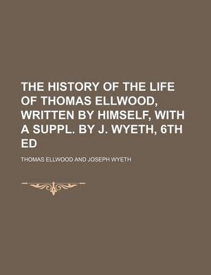 Book cover for The History of the Life of Thomas Ellwood, Written by Himself, with a Suppl. by J. Wyeth, 6th Ed