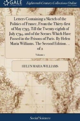 Cover of Letters Containing a Sketch of the Politics of France, from the Thirty-First of May 1793, Till the Twenty-Eighth of July 1794, and of the Scenes Which Have Passed in the Prisons of Paris. by Helen Maria Williams. the Second Edition. .. of 2; Volume 1