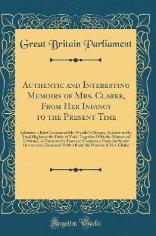 Cover of Authentic and Interesting Memoirs of Mrs. Clarke, From Her Infancy to the Present Time: Likewise, a Brief Account of Mr. Wardle's Charges, Relative to His Royal Highness the Duke of York; Together With the Minutes of Evidence, as Taken in the House of Com