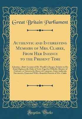 Book cover for Authentic and Interesting Memoirs of Mrs. Clarke, From Her Infancy to the Present Time: Likewise, a Brief Account of Mr. Wardle's Charges, Relative to His Royal Highness the Duke of York; Together With the Minutes of Evidence, as Taken in the House of Com