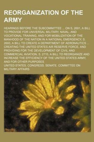 Cover of Reorganization of the Army; Hearings Before the Subcommittee ... on S, 2691, a Bill to Provide for Universal Military, Naval, and Vocational Training, and for Mobilization of the Manhood of the Nation in a National Emergency, S. 2693, a Bill to Create a De