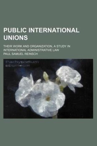 Cover of Public International Unions; Their Work and Organization, a Study in International Administrative Law