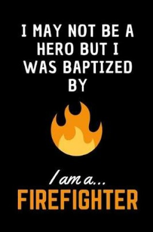 Cover of I May Not Be A Hero But I Was Baptized By Fire.. I am a Firefighter!