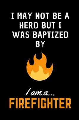 Book cover for I May Not Be A Hero But I Was Baptized By Fire.. I am a Firefighter!