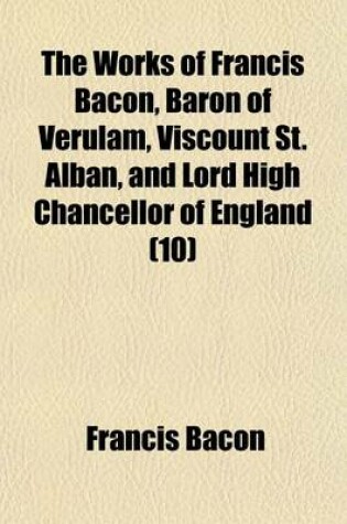 Cover of The Works of Francis Bacon, Baron of Verulam, Viscount St. Alban, and Lord High Chancellor of England (Volume 10); Sermones Fideles, Sive Interiora Rerum. de Sapientia Veterum. Meditationes Sacrae. Epistolae. Index Rerum in V.7,8,9, Et 10. Index to English